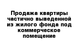 Продажа квартиры частично выведенной из жилого фонда под коммерческое помещение